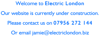 Welcome to Electric London Our website is currently under construction.  Please contact us on 07956 272 144 Or email jamie@electriclondon.biz
